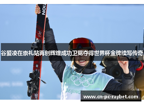 谷爱凌在崇礼站再创辉煌成功卫冕夺得世界杯金牌续写传奇