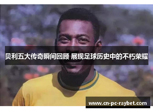 贝利五大传奇瞬间回顾 展现足球历史中的不朽荣耀 贝利五大传奇瞬间回顾 展现足球历史中的不朽荣耀