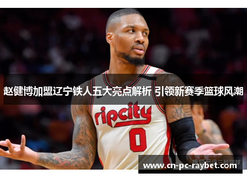 赵健博加盟辽宁铁人五大亮点解析 引领新赛季篮球风潮