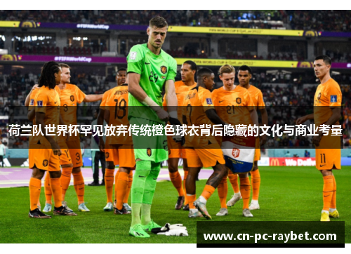 荷兰队世界杯罕见放弃传统橙色球衣背后隐藏的文化与商业考量