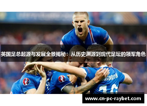 英国足总起源与发展全景揭秘：从历史渊源到现代足坛的领军角色