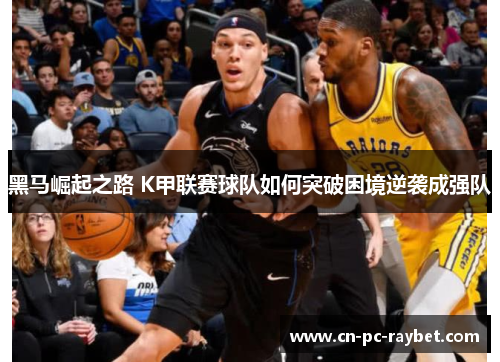 黑马崛起之路 K甲联赛球队如何突破困境逆袭成强队