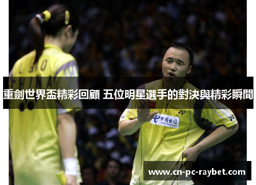 重劍世界盃精彩回顧 五位明星選手的對決與精彩瞬間