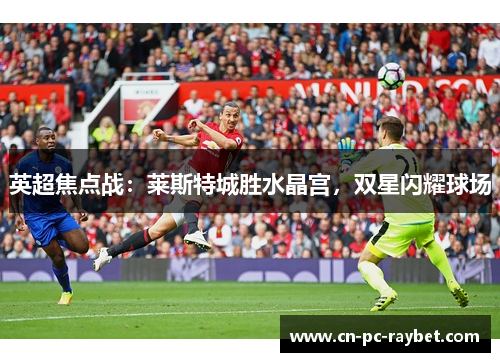 英超焦点战：莱斯特城胜水晶宫，双星闪耀球场