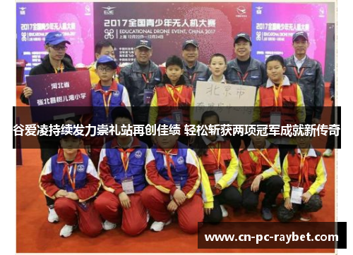 谷爱凌持续发力崇礼站再创佳绩 轻松斩获两项冠军成就新传奇