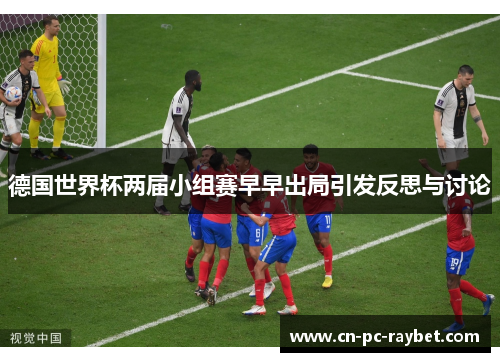 德国世界杯两届小组赛早早出局引发反思与讨论 德国世界杯两届小组赛早早出局引发反思与讨论