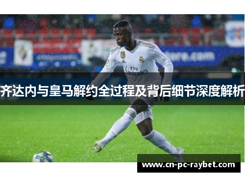 齐达内与皇马解约全过程及背后细节深度解析 齐达内与皇马解约全过程及背后细节深度解析